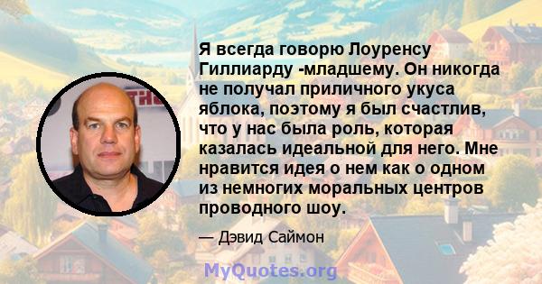 Я всегда говорю Лоуренсу Гиллиарду -младшему. Он никогда не получал приличного укуса яблока, поэтому я был счастлив, что у нас была роль, которая казалась идеальной для него. Мне нравится идея о нем как о одном из