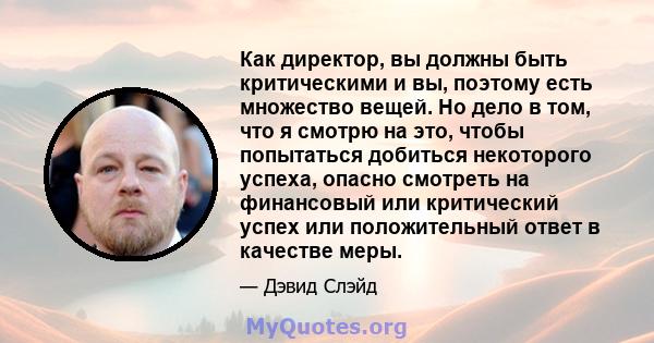 Как директор, вы должны быть критическими и вы, поэтому есть множество вещей. Но дело в том, что я смотрю на это, чтобы попытаться добиться некоторого успеха, опасно смотреть на финансовый или критический успех или