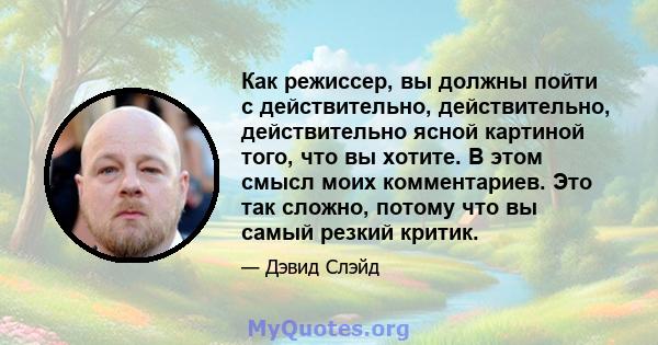 Как режиссер, вы должны пойти с действительно, действительно, действительно ясной картиной того, что вы хотите. В этом смысл моих комментариев. Это так сложно, потому что вы самый резкий критик.