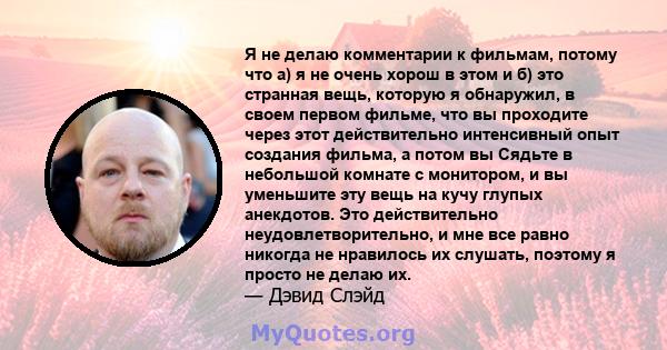 Я не делаю комментарии к фильмам, потому что а) я не очень хорош в этом и б) это странная вещь, которую я обнаружил, в своем первом фильме, что вы проходите через этот действительно интенсивный опыт создания фильма, а