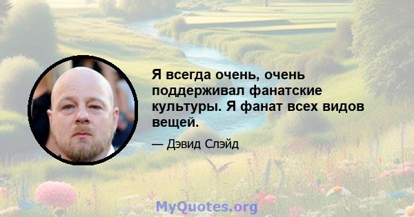 Я всегда очень, очень поддерживал фанатские культуры. Я фанат всех видов вещей.