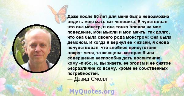 Даже после 50 лет для меня было невозможно видеть мою мать как человека. Я чувствовал, что она монстр, и она тонко влияла на мое поведение, мои мысли и мои мечты так долго, что она была своего рода монстром; Она была