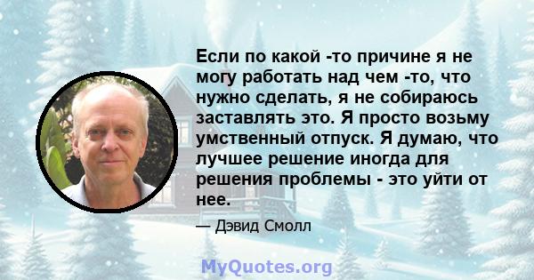 Если по какой -то причине я не могу работать над чем -то, что нужно сделать, я не собираюсь заставлять это. Я просто возьму умственный отпуск. Я думаю, что лучшее решение иногда для решения проблемы - это уйти от нее.