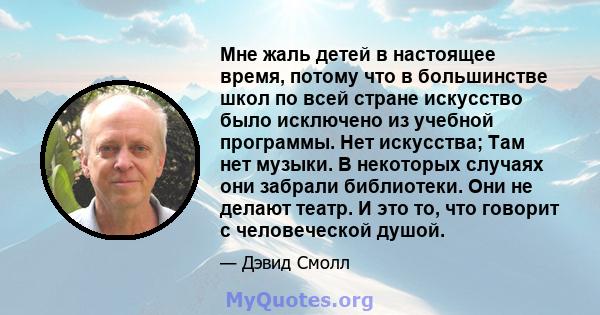 Мне жаль детей в настоящее время, потому что в большинстве школ по всей стране искусство было исключено из учебной программы. Нет искусства; Там нет музыки. В некоторых случаях они забрали библиотеки. Они не делают