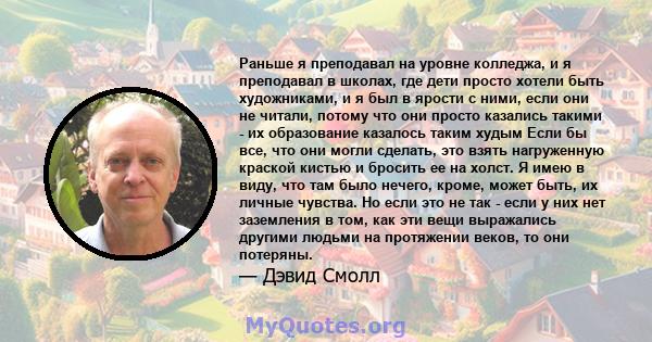 Раньше я преподавал на уровне колледжа, и я преподавал в школах, где дети просто хотели быть художниками, и я был в ярости с ними, если они не читали, потому что они просто казались такими - их образование казалось