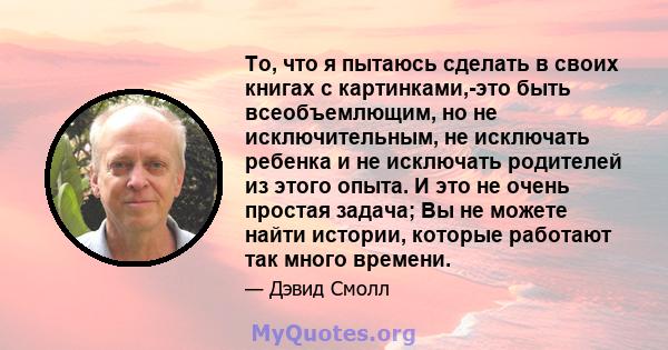 То, что я пытаюсь сделать в своих книгах с картинками,-это быть всеобъемлющим, но не исключительным, не исключать ребенка и не исключать родителей из этого опыта. И это не очень простая задача; Вы не можете найти