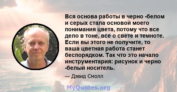 Вся основа работы в черно -белом и серых стала основой моего понимания цвета, потому что все дело в тоне, все о свете и темноте. Если вы этого не получите, то ваша цветная работа станет беспорядком. Так что это начало