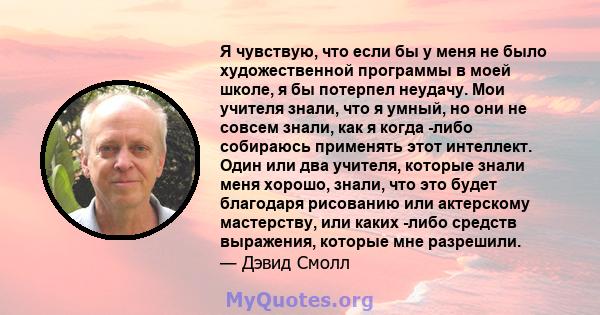 Я чувствую, что если бы у меня не было художественной программы в моей школе, я бы потерпел неудачу. Мои учителя знали, что я умный, но они не совсем знали, как я когда -либо собираюсь применять этот интеллект. Один или 