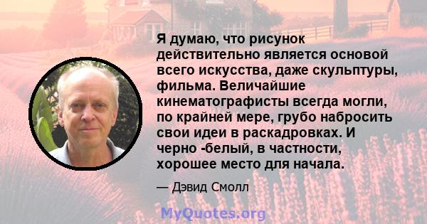 Я думаю, что рисунок действительно является основой всего искусства, даже скульптуры, фильма. Величайшие кинематографисты всегда могли, по крайней мере, грубо набросить свои идеи в раскадровках. И черно -белый, в