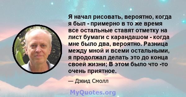 Я начал рисовать, вероятно, когда я был - примерно в то же время все остальные ставят отметку на лист бумаги с карандашом - когда мне было два, вероятно. Разница между мной и всеми остальными, я продолжал делать это до