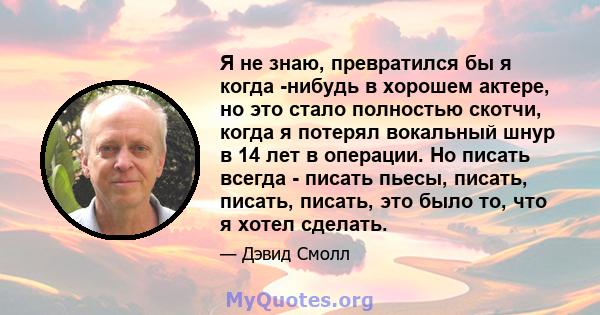 Я не знаю, превратился бы я когда -нибудь в хорошем актере, но это стало полностью скотчи, когда я потерял вокальный шнур в 14 лет в операции. Но писать всегда - писать пьесы, писать, писать, писать, это было то, что я