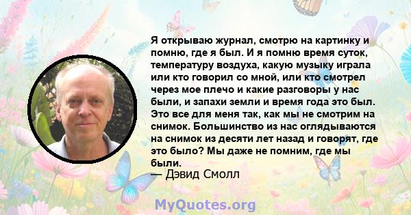 Я открываю журнал, смотрю на картинку и помню, где я был. И я помню время суток, температуру воздуха, какую музыку играла или кто говорил со мной, или кто смотрел через мое плечо и какие разговоры у нас были, и запахи