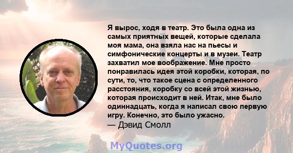 Я вырос, ходя в театр. Это была одна из самых приятных вещей, которые сделала моя мама, она взяла нас на пьесы и симфонические концерты и в музеи. Театр захватил мое воображение. Мне просто понравилась идея этой