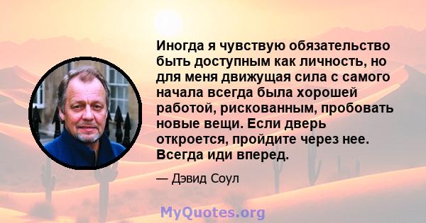 Иногда я чувствую обязательство быть доступным как личность, но для меня движущая сила с самого начала всегда была хорошей работой, рискованным, пробовать новые вещи. Если дверь откроется, пройдите через нее. Всегда иди 