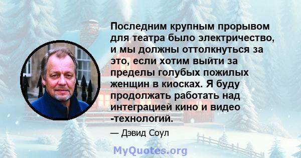 Последним крупным прорывом для театра было электричество, и мы должны оттолкнуться за это, если хотим выйти за пределы голубых пожилых женщин в киосках. Я буду продолжать работать над интеграцией кино и видео