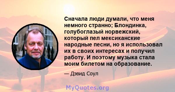 Сначала люди думали, что меня немного странно; Блондинка, голубоглазый норвежский, который пел мексиканские народные песни, но я использовал их в своих интересах и получил работу. И поэтому музыка стала моим билетом на