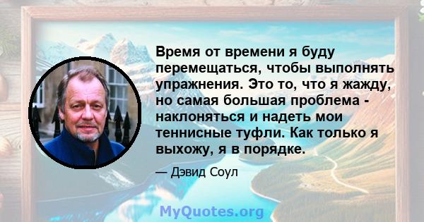 Время от времени я буду перемещаться, чтобы выполнять упражнения. Это то, что я жажду, но самая большая проблема - наклоняться и надеть мои теннисные туфли. Как только я выхожу, я в порядке.