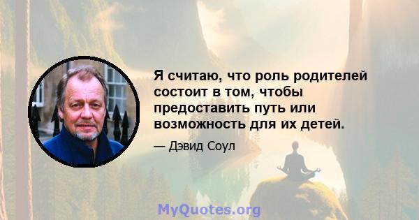 Я считаю, что роль родителей состоит в том, чтобы предоставить путь или возможность для их детей.