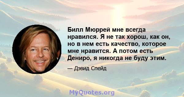 Билл Мюррей мне всегда нравился. Я не так хорош, как он, но в нем есть качество, которое мне нравится. А потом есть Дениро, я никогда не буду этим.