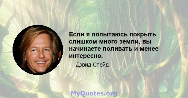 Если я попытаюсь покрыть слишком много земли, вы начинаете поливать и менее интересно.