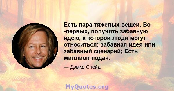 Есть пара тяжелых вещей. Во -первых, получить забавную идею, к которой люди могут относиться; забавная идея или забавный сценарий; Есть миллион подач.