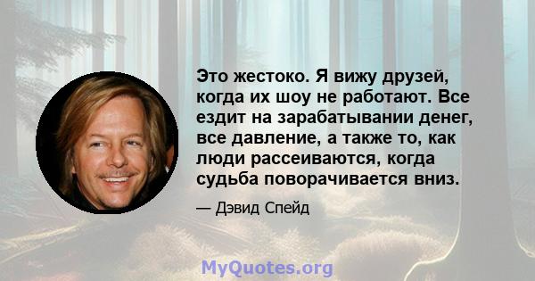 Это жестоко. Я вижу друзей, когда их шоу не работают. Все ездит на зарабатывании денег, все давление, а также то, как люди рассеиваются, когда судьба поворачивается вниз.