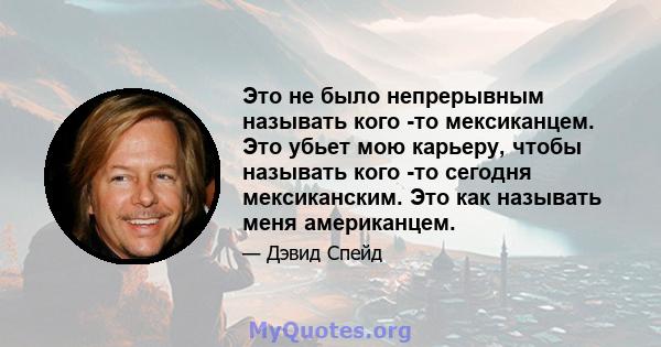 Это не было непрерывным называть кого -то мексиканцем. Это убьет мою карьеру, чтобы называть кого -то сегодня мексиканским. Это как называть меня американцем.