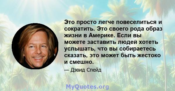 Это просто легче повеселиться и сократить. Это своего рода образ жизни в Америке. Если вы можете заставить людей хотеть услышать, что вы собираетесь сказать, это может быть жестоко и смешно.