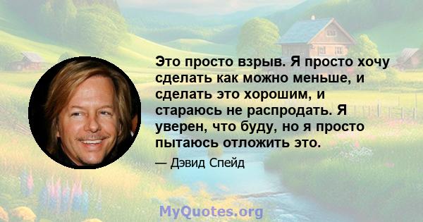 Это просто взрыв. Я просто хочу сделать как можно меньше, и сделать это хорошим, и стараюсь не распродать. Я уверен, что буду, но я просто пытаюсь отложить это.