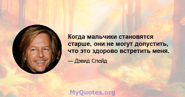 Когда мальчики становятся старше, они не могут допустить, что это здорово встретить меня.