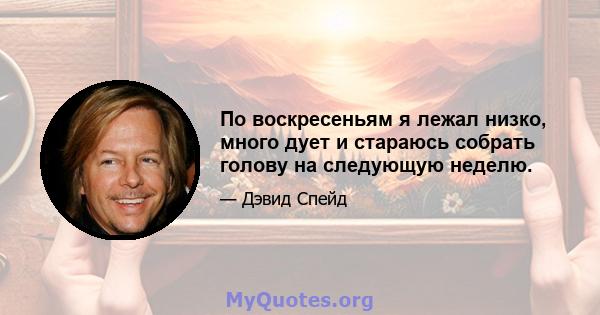 По воскресеньям я лежал низко, много дует и стараюсь собрать голову на следующую неделю.