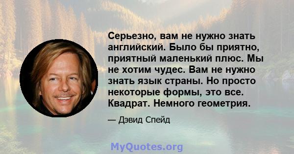 Серьезно, вам не нужно знать английский. Было бы приятно, приятный маленький плюс. Мы не хотим чудес. Вам не нужно знать язык страны. Но просто некоторые формы, это все. Квадрат. Немного геометрия.