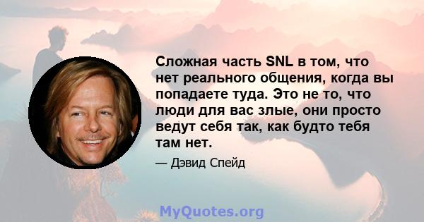 Сложная часть SNL в том, что нет реального общения, когда вы попадаете туда. Это не то, что люди для вас злые, они просто ведут себя так, как будто тебя там нет.