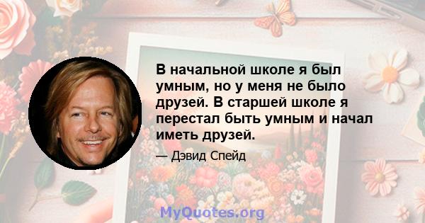 В начальной школе я был умным, но у меня не было друзей. В старшей школе я перестал быть умным и начал иметь друзей.