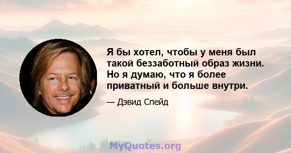 Я бы хотел, чтобы у меня был такой беззаботный образ жизни. Но я думаю, что я более приватный и больше внутри.