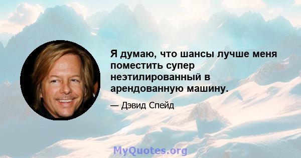 Я думаю, что шансы лучше меня поместить супер неэтилированный в арендованную машину.