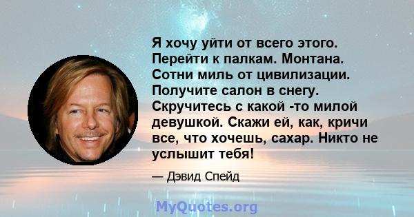 Я хочу уйти от всего этого. Перейти к палкам. Монтана. Сотни миль от цивилизации. Получите салон в снегу. Скручитесь с какой -то милой девушкой. Скажи ей, как, кричи все, что хочешь, сахар. Никто не услышит тебя!