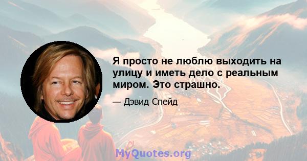 Я просто не люблю выходить на улицу и иметь дело с реальным миром. Это страшно.