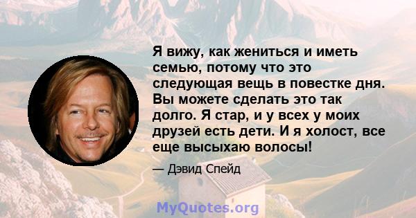 Я вижу, как жениться и иметь семью, потому что это следующая вещь в повестке дня. Вы можете сделать это так долго. Я стар, и у всех у моих друзей есть дети. И я холост, все еще высыхаю волосы!