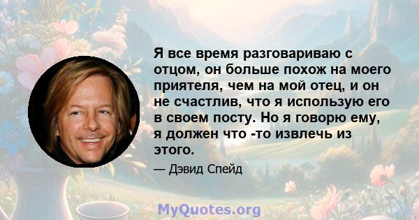 Я все время разговариваю с отцом, он больше похож на моего приятеля, чем на мой отец, и он не счастлив, что я использую его в своем посту. Но я говорю ему, я должен что -то извлечь из этого.