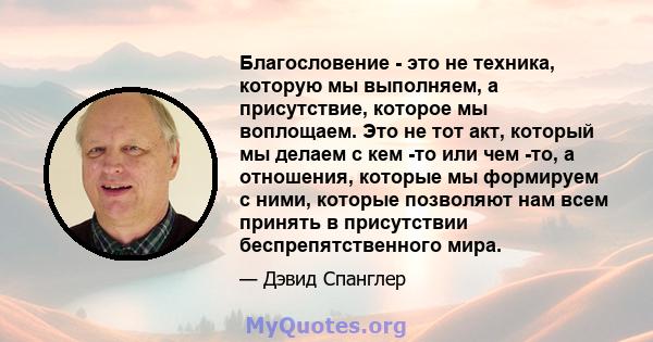 Благословение - это не техника, которую мы выполняем, а присутствие, которое мы воплощаем. Это не тот акт, который мы делаем с кем -то или чем -то, а отношения, которые мы формируем с ними, которые позволяют нам всем