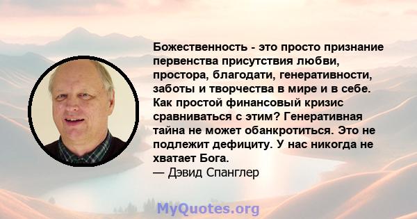 Божественность - это просто признание первенства присутствия любви, простора, благодати, генеративности, заботы и творчества в мире и в себе. Как простой финансовый кризис сравниваться с этим? Генеративная тайна не