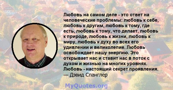 Любовь на самом деле - это ответ на человеческие проблемы: любовь к себе, любовь к другим, любовь к тому, где есть, любовь к тому, что делает, любовь к природе, любовь к жизни, любовь к миру, любовь к духу во всех его