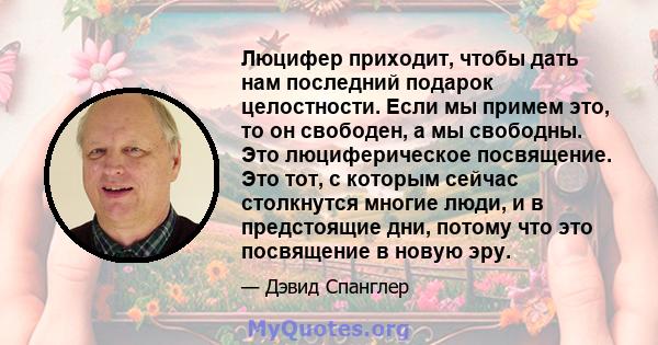 Люцифер приходит, чтобы дать нам последний подарок целостности. Если мы примем это, то он свободен, а мы свободны. Это люциферическое посвящение. Это тот, с которым сейчас столкнутся многие люди, и в предстоящие дни,