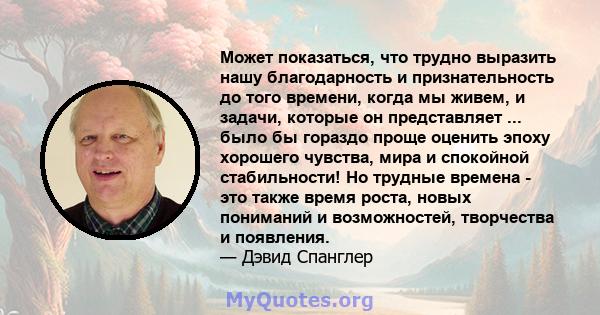 Может показаться, что трудно выразить нашу благодарность и признательность до того времени, когда мы живем, и задачи, которые он представляет ... было бы гораздо проще оценить эпоху хорошего чувства, мира и спокойной