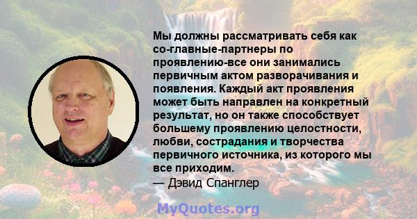 Мы должны рассматривать себя как со-главные-партнеры по проявлению-все они занимались первичным актом разворачивания и появления. Каждый акт проявления может быть направлен на конкретный результат, но он также