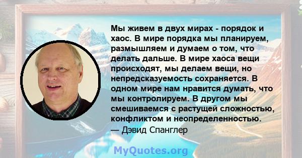 Мы живем в двух мирах - порядок и хаос. В мире порядка мы планируем, размышляем и думаем о том, что делать дальше. В мире хаоса вещи происходят, мы делаем вещи, но непредсказуемость сохраняется. В одном мире нам