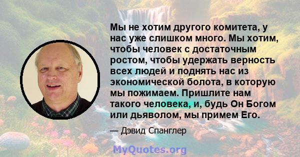 Мы не хотим другого комитета, у нас уже слишком много. Мы хотим, чтобы человек с достаточным ростом, чтобы удержать верность всех людей и поднять нас из экономической болота, в которую мы пожимаем. Пришлите нам такого