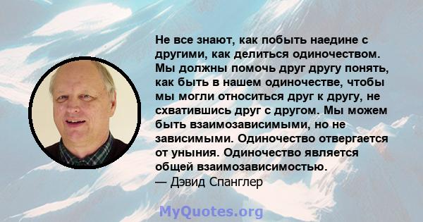 Не все знают, как побыть наедине с другими, как делиться одиночеством. Мы должны помочь друг другу понять, как быть в нашем одиночестве, чтобы мы могли относиться друг к другу, не схватившись друг с другом. Мы можем