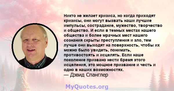 Никто не желает кризиса, но когда приходят кризисы, они могут вызвать наши лучшие импульсы, сострадание, мужество, творчество и общество. И если в темных местах нашего общества и более мрачных мест нашего сознания